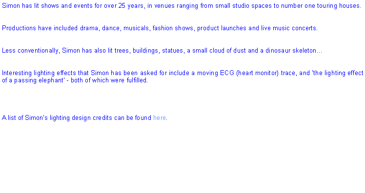 Text Box: Simon has lit shows and events for over 25 years, in venues ranging from small studio spaces to number one touring houses. Productions have included drama, dance, musicals, fashion shows, product launches and live music concerts.Less conventionally, Simon has also lit trees, buildings, statues, a small cloud of dust and a dinosaur skeletonInteresting lighting effects that Simon has been asked for include a moving ECG (heart monitor) trace, and the lighting effect of a passing elephant - both of which were fulfilled.A list of Simons lighting design credits can be found here.