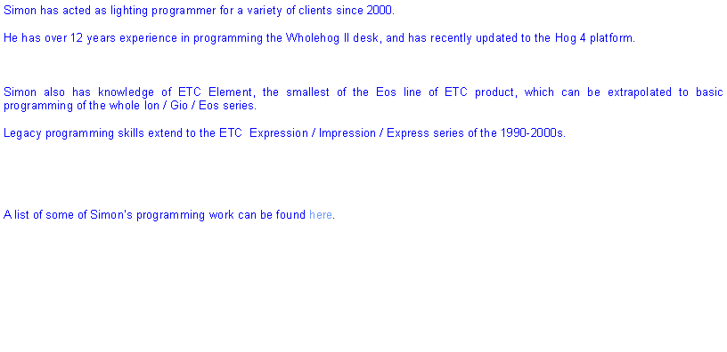 Text Box: Simon has acted as lighting programmer for a variety of clients since 2000.He has over 12 years experience in programming the Wholehog II desk, and has recently updated to the Hog 4 platform.Simon also has knowledge of ETC Element, the smallest of the Eos line of ETC product, which can be extrapolated to basic programming of the whole Ion / Gio / Eos series.Legacy programming skills extend to the ETC  Expression / Impression / Express series of the 1990-2000s.A list of some of Simons programming work can be found here.